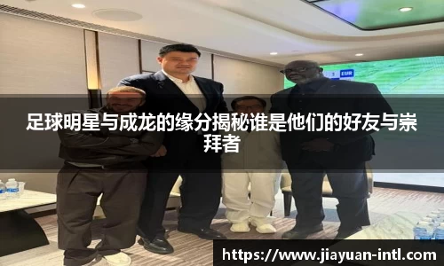 足球明星与成龙的缘分揭秘谁是他们的好友与崇拜者