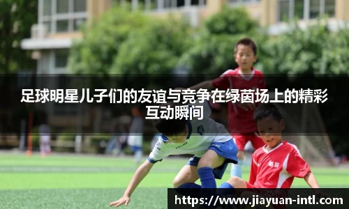 足球明星儿子们的友谊与竞争在绿茵场上的精彩互动瞬间